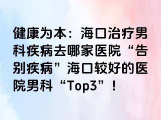 健康为本：海口治疗男科疾病去哪家医院“告别疾病”海口较好的医院男科“Top3”！