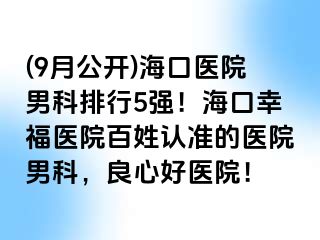 (9月公开)海口医院男科排行5强！海口幸福医院百姓认准的医院男科，良心好医院！