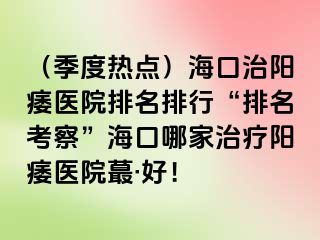 （季度热点）海口治阳痿医院排名排行“排名考察”海口哪家治疗阳痿医院蕞·好！