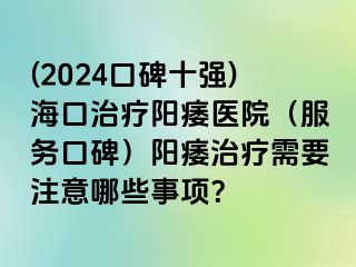 (2024口碑十强)海口治疗阳痿医院（服务口碑）阳痿治疗需要注意哪些事项？