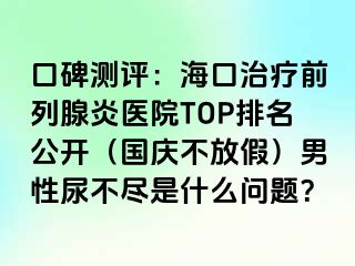 口碑测评：海口治疗前列腺炎医院TOP排名公开（国庆不放假）男性尿不尽是什么问题？