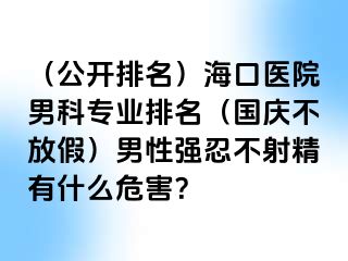 （公开排名）海口医院男科专业排名（国庆不放假）男性强忍不射精有什么危害？