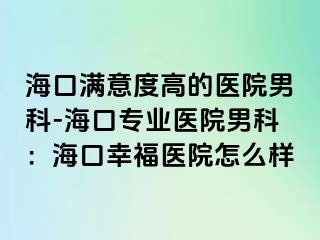 海口满意度高的医院男科-海口专业医院男科：海口幸福医院怎么样