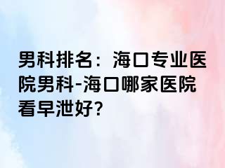 男科排名：海口专业医院男科-海口哪家医院看早泄好？