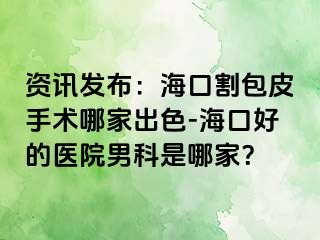 资讯发布：海口割包皮手术哪家出色-海口好的医院男科是哪家？