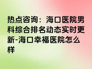 热点咨询：海口医院男科综合排名动态实时更新-海口幸福医院怎么样