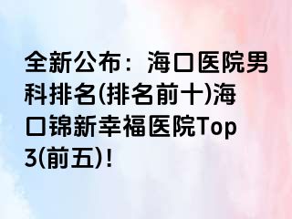 全新公布：海口医院男科排名(排名前十)海口锦新幸福医院Top3(前五)！