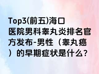 Top3(前五)海口医院男科睾丸炎排名官方发布-男性（睾丸癌）的早期症状是什么？