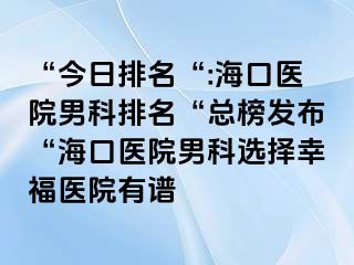 “今日排名“:海口医院男科排名“总榜发布“海口医院男科选择幸福医院有谱