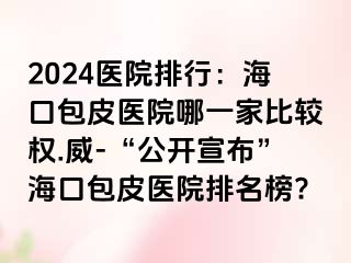 2024医院排行：海口包皮医院哪一家比较权.威-“公开宣布”海口包皮医院排名榜?