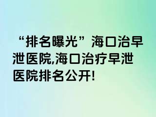 “排名曝光”海口治早泄医院,海口治疗早泄医院排名公开!