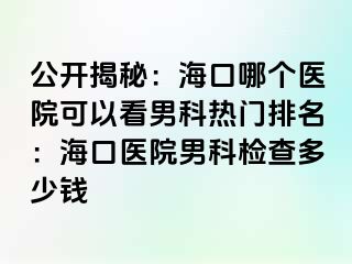 公开揭秘：海口哪个医院可以看男科热门排名：海口医院男科检查多少钱