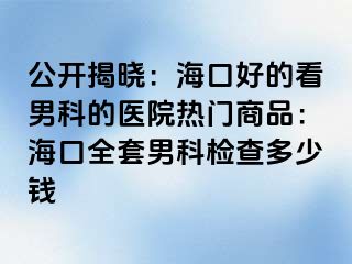 公开揭晓：海口好的看男科的医院热门商品：海口全套男科检查多少钱