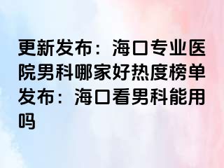 更新发布：海口专业医院男科哪家好热度榜单发布：海口看男科能用吗