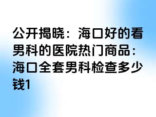 公开揭晓：海口好的看男科的医院热门商品：海口全套男科检查多少钱1