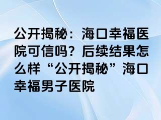 公开揭秘：海口幸福医院可信吗？后续结果怎么样“公开揭秘”海口幸福男子医院