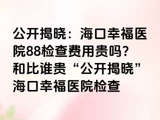 公开揭晓：海口幸福医院88检查费用贵吗？和比谁贵“公开揭晓”海口幸福医院检查