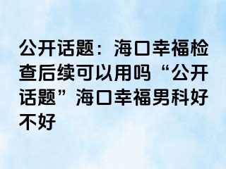 公开话题：海口幸福检查后续可以用吗“公开话题”海口幸福男科好不好