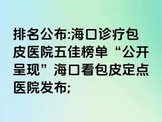 排名公布:海口诊疗包皮医院五佳榜单“公开呈现”海口看包皮定点医院发布;