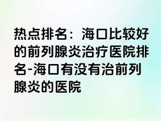 热点排名：海口比较好的前列腺炎治疗医院排名-海口有没有治前列腺炎的医院