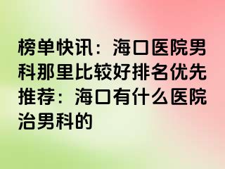 榜单快讯：海口医院男科那里比较好排名优先推荐：海口有什么医院治男科的