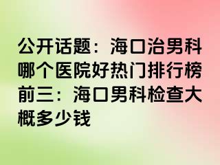 公开话题：海口治男科哪个医院好热门排行榜前三：海口男科检查大概多少钱