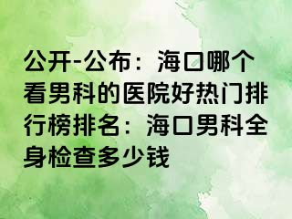 公开-公布：海口哪个看男科的医院好热门排行榜排名：海口男科全身检查多少钱