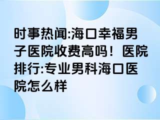 时事热闻:海口幸福男子医院收费高吗！医院排行:专业男科海口医院怎么样