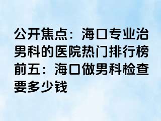 公开焦点：海口专业治男科的医院热门排行榜前五：海口做男科检查要多少钱