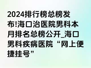 2024排行榜总榜发布!海口治医院男科本月排名总榜公开_海口男科疾病医院“网上便捷挂号”