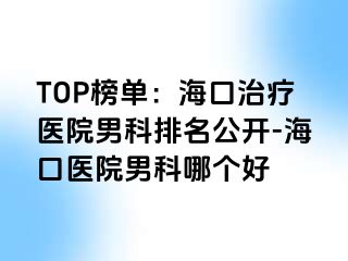 TOP榜单：海口治疗医院男科排名公开-海口医院男科哪个好