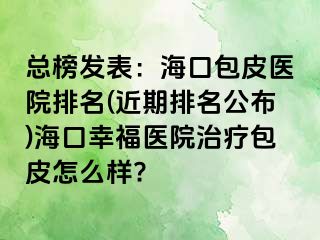 总榜发表：海口包皮医院排名(近期排名公布)海口幸福医院治疗包皮怎么样?