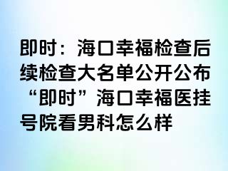 即时：海口幸福检查后续检查大名单公开公布“即时”海口幸福医挂号院看男科怎么样