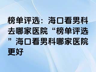 榜单评选：海口看男科去哪家医院“榜单评选”海口看男科哪家医院更好