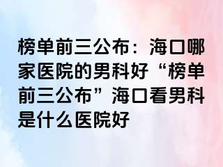 榜单前三公布：海口哪家医院的男科好“榜单前三公布”海口看男科是什么医院好