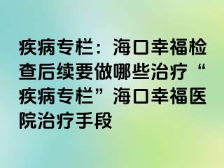 疾病专栏：海口幸福检查后续要做哪些治疗“疾病专栏”海口幸福医院治疗手段