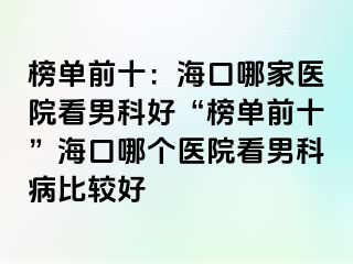 榜单前十：海口哪家医院看男科好“榜单前十”海口哪个医院看男科病比较好