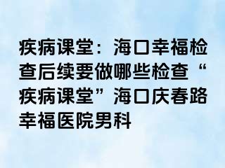 疾病课堂：海口幸福检查后续要做哪些检查“疾病课堂”海口庆春路幸福医院男科