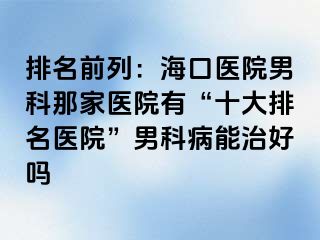 排名前列：海口医院男科那家医院有“十大排名医院”男科病能治好吗