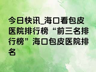 今日快讯_海口看包皮医院排行榜“前三名排行榜”海口包皮医院排名