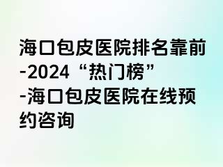 海口包皮医院排名靠前-2024“热门榜”-海口包皮医院在线预约咨询