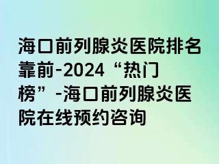 海口前列腺炎医院排名靠前-2024“热门榜”-海口前列腺炎医院在线预约咨询