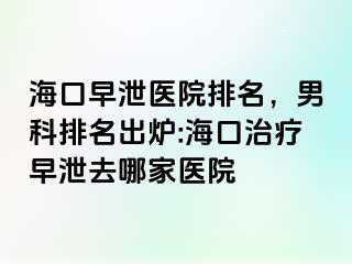 海口早泄医院排名，男科排名出炉:海口治疗早泄去哪家医院