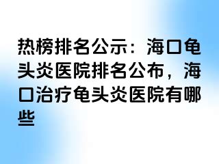 热榜排名公示：海口龟头炎医院排名公布，海口治疗龟头炎医院有哪些