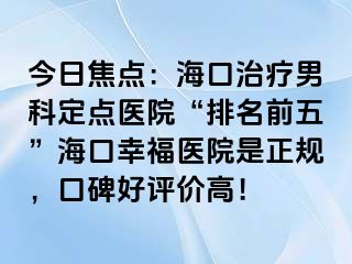 今日焦点：海口治疗男科定点医院“排名前五”海口幸福医院是正规，口碑好评价高！