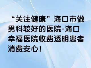 “关注健康”海口市做男科较好的医院-海口幸福医院收费透明患者消费安心！