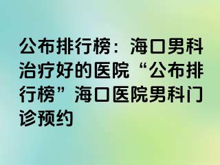 公布排行榜：海口男科治疗好的医院“公布排行榜”海口医院男科门诊预约