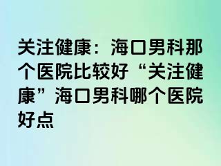 关注健康：海口男科那个医院比较好“关注健康”海口男科哪个医院好点