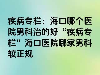 疾病专栏：海口哪个医院男科治的好“疾病专栏”海口医院哪家男科较正规