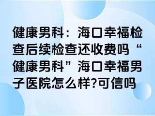 健康男科：海口幸福检查后续检查还收费吗“健康男科”海口幸福男子医院怎么样?可信吗